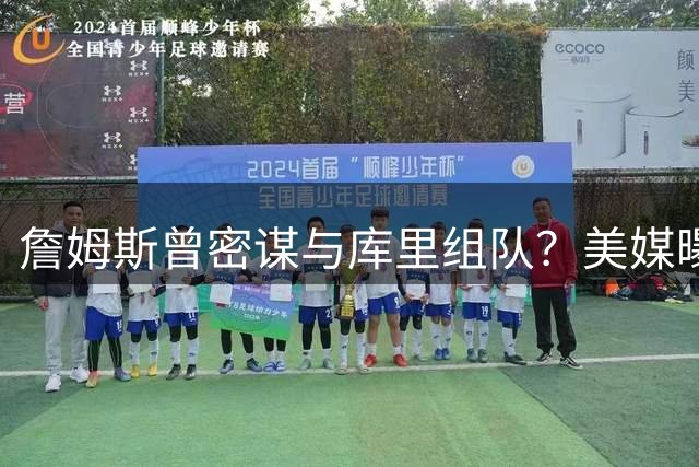 詹姆斯曾密谋与库里组队？美媒曝两人联手条件：必须离开母队